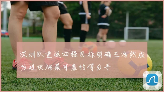 深圳队重返四强目标明确王浩然成为进攻端最可靠的得分手