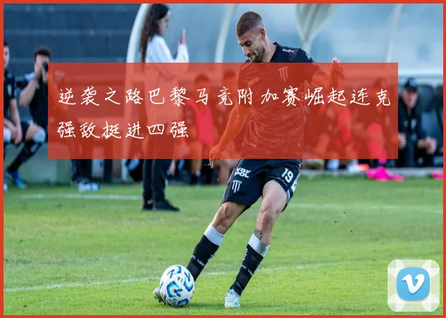 逆袭之路巴黎马竞附加赛崛起连克强敌挺进四强