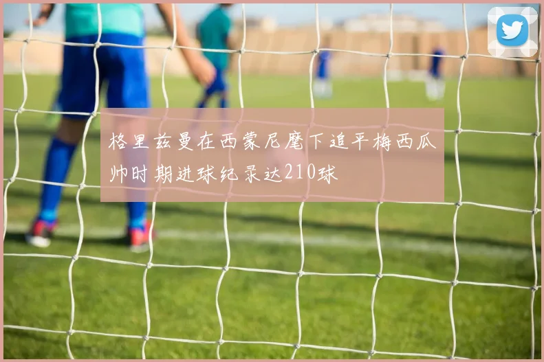 格里兹曼在西蒙尼麾下追平梅西瓜帅时期进球纪录达210球