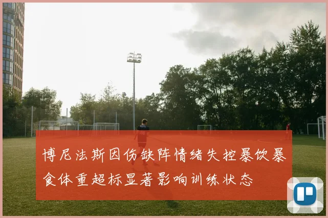 博尼法斯因伤缺阵情绪失控暴饮暴食体重超标显著影响训练状态
