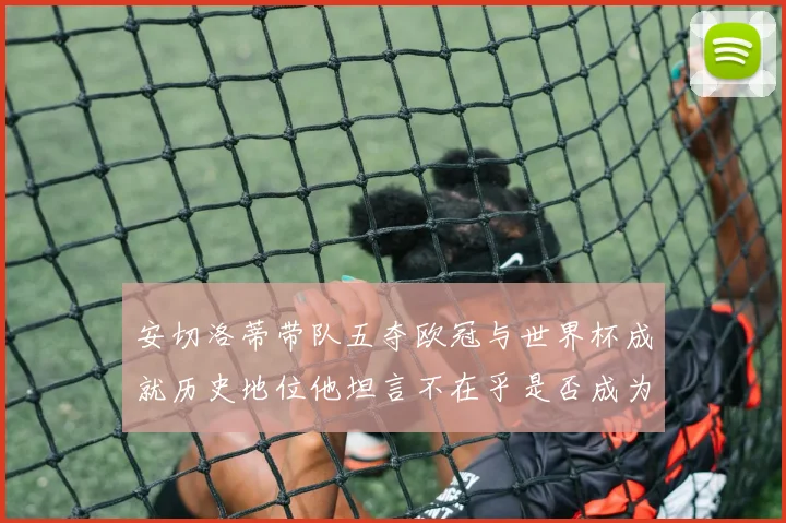 安切洛蒂带队五夺欧冠与世界杯成就历史地位他坦言不在乎是否成为第一人