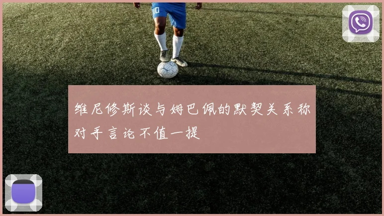 维尼修斯谈与姆巴佩的默契关系称对手言论不值一提