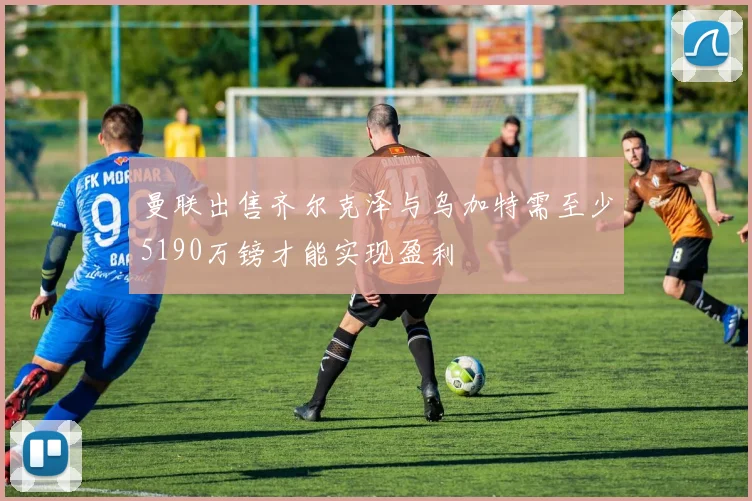 曼联出售齐尔克泽与乌加特需至少5190万镑才能实现盈利