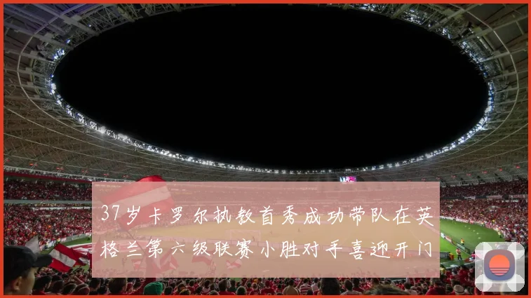 37岁卡罗尔执教首秀成功带队在英格兰第六级联赛小胜对手喜迎开门红