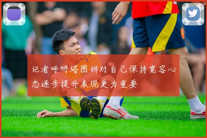 记者呼吁塔图姆对自己保持宽容心态逐步提升表现更为重要