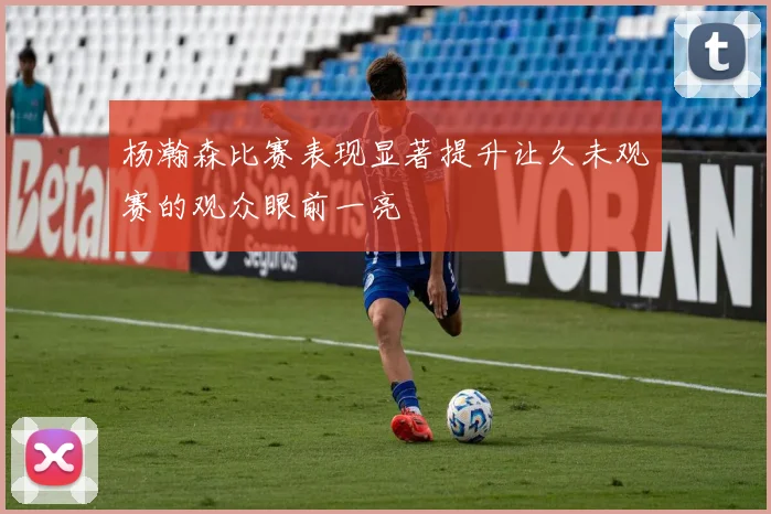 杨瀚森比赛表现显著提升让久未观赛的观众眼前一亮