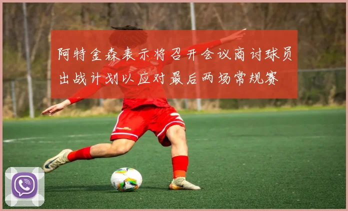 阿特金森表示将召开会议商讨球员出战计划以应对最后两场常规赛