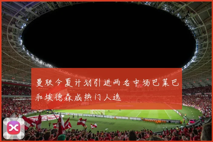 曼联今夏计划引进两名中场巴莱巴和埃德森成热门人选
