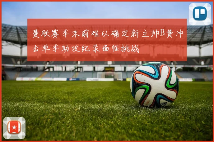 曼联赛季末前难以确定新主帅B费冲击单季助攻纪录面临挑战