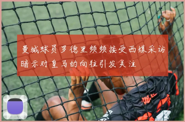 曼城球员罗德里频频接受西媒采访暗示对皇马的向往引发关注